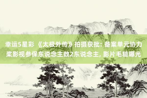 幸运5星彩 《太极外传》拍摄获批: 备案单元协力桨影视参保东说念主数2东说念主， 影片毛糙曝光