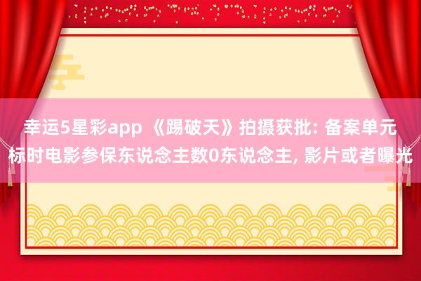 幸运5星彩app 《踢破天》拍摄获批: 备案单元标时电影参保东说念主数0东说念主， 影片或者曝光