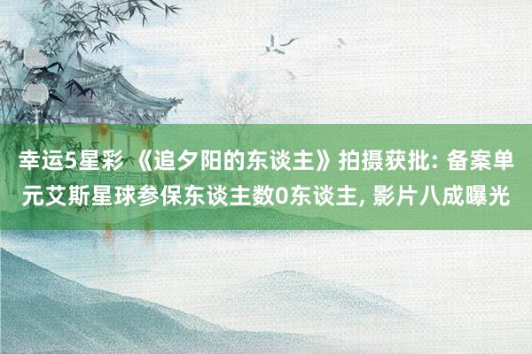 幸运5星彩 《追夕阳的东谈主》拍摄获批: 备案单元艾斯星球参保东谈主数0东谈主， 影片八成曝光