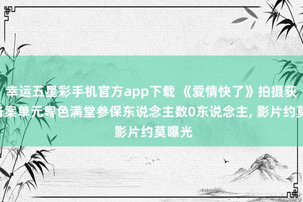 幸运五星彩手机官方app下载 《爱情快了》拍摄获批: 备案单元粤色满堂参保东说念主数0东说念主， 影片约莫曝光