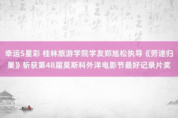 幸运5星彩 桂林旅游学院学友郑旭松执导《劳途归巢》斩获第48届莫斯科外洋电影节最好记录片奖