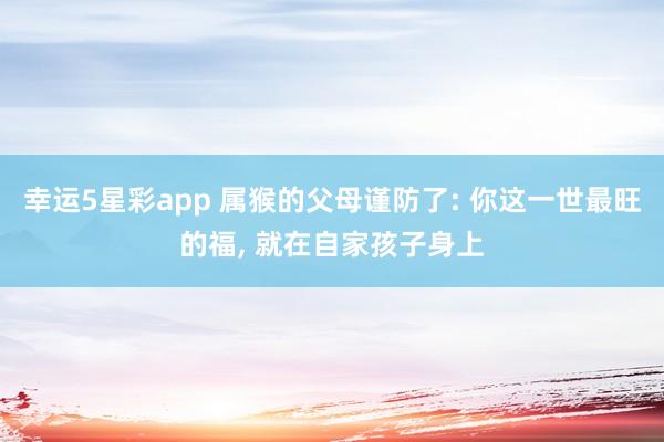 幸运5星彩app 属猴的父母谨防了: 你这一世最旺的福， 就在自家孩子身上