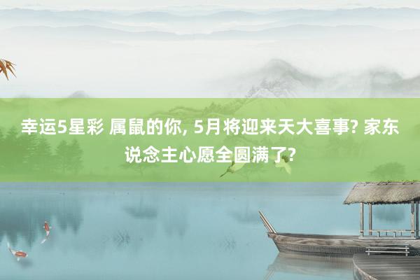 幸运5星彩 属鼠的你， 5月将迎来天大喜事? 家东说念主心愿全圆满了?