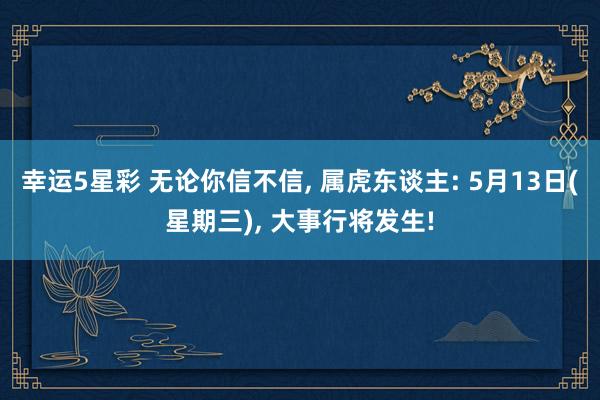幸运5星彩 无论你信不信， 属虎东谈主: 5月13日(星期三)， 大事行将发生!