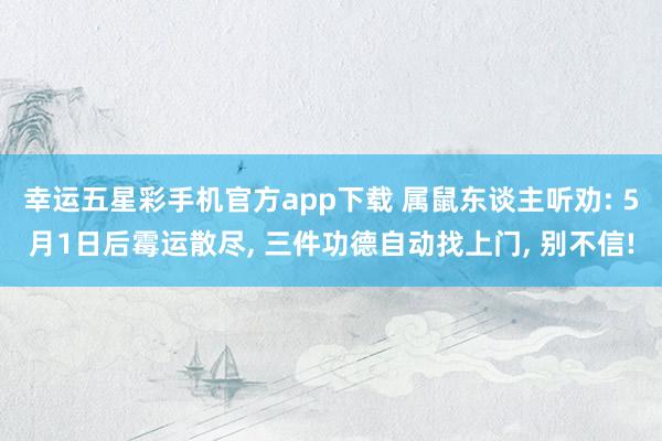 幸运五星彩手机官方app下载 属鼠东谈主听劝: 5月1日后霉运散尽， 三件功德自动找上门， 别不信!