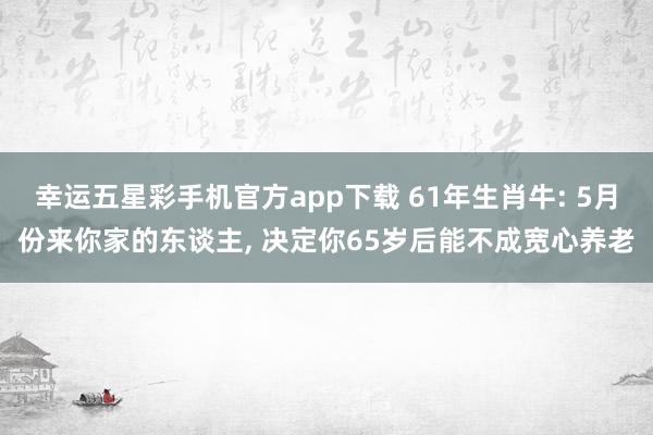 幸运五星彩手机官方app下载 61年生肖牛: 5月份来你家的东谈主， 决定你65岁后能不成宽心养老