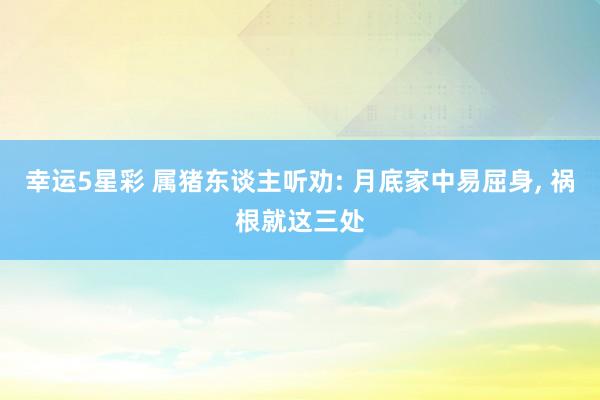 幸运5星彩 属猪东谈主听劝: 月底家中易屈身， 祸根就这三处