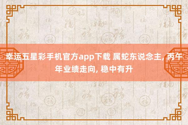 幸运五星彩手机官方app下载 属蛇东说念主， 丙午年业绩走向， 稳中有升
