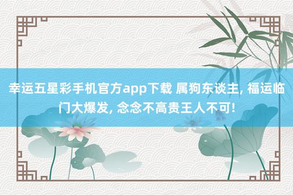 幸运五星彩手机官方app下载 属狗东谈主， 福运临门大爆发， 念念不高贵王人不可!