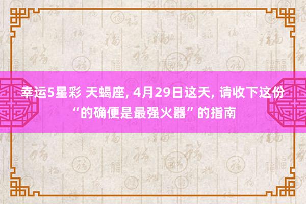 幸运5星彩 天蝎座， 4月29日这天， 请收下这份“的确便是最强火器”的指南