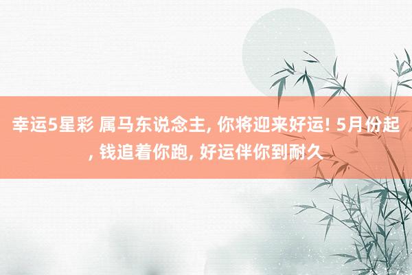 幸运5星彩 属马东说念主， 你将迎来好运! 5月份起， 钱追着你跑， 好运伴你到耐久