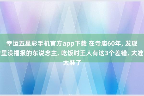 幸运五星彩手机官方app下载 在寺庙60年， 发现命里没福报的东说念主， 吃饭时王人有这3个差错， 太准了