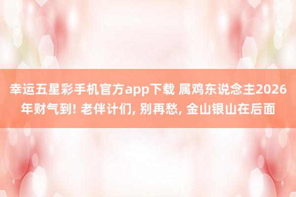 幸运五星彩手机官方app下载 属鸡东说念主2026年财气到! 老伴计们， 别再愁， 金山银山在后面