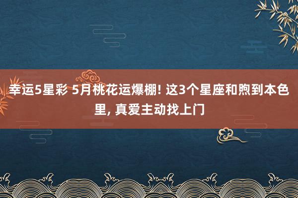 幸运5星彩 5月桃花运爆棚! 这3个星座和煦到本色里， 真爱主动找上门