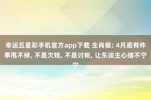 幸运五星彩手机官方app下载 生肖猴: 4月底有件事甩不掉， 不是欠钱， 不是讨帐， 让东谈主心绪不宁