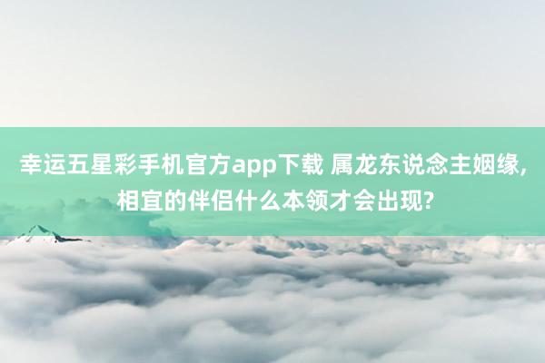 幸运五星彩手机官方app下载 属龙东说念主姻缘， 相宜的伴侣什么本领才会出现?