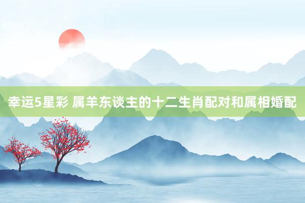幸运5星彩 属羊东谈主的十二生肖配对和属相婚配