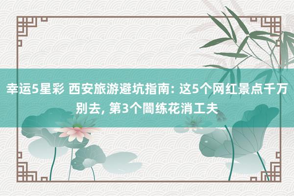 幸运5星彩 西安旅游避坑指南: 这5个网红景点千万别去， 第3个闇练花消工夫