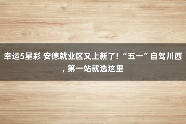 幸运5星彩 安德就业区又上新了! “五一”自驾川西， 第一站就选这里