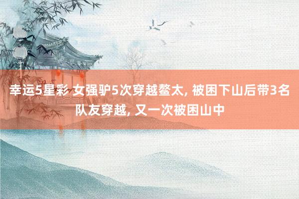 幸运5星彩 女强驴5次穿越鳌太， 被困下山后带3名队友穿越， 又一次被困山中