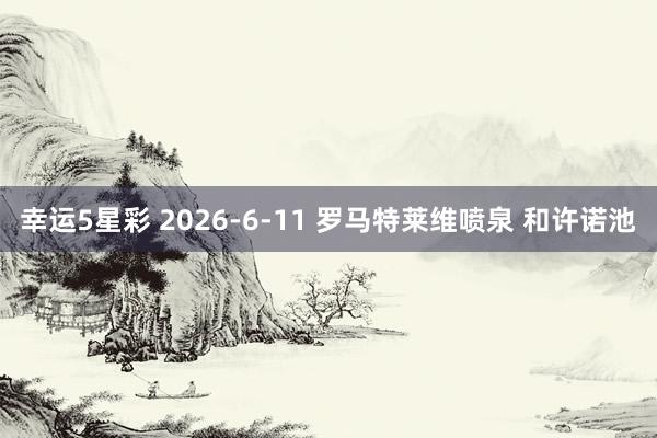 幸运5星彩 2026-6-11 罗马特莱维喷泉 和许诺池