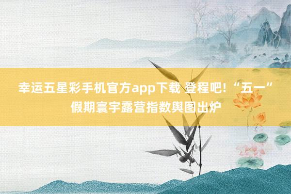 幸运五星彩手机官方app下载 登程吧! “五一”假期寰宇露营指数舆图出炉