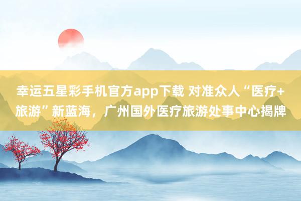 幸运五星彩手机官方app下载 对准众人“医疗+旅游”新蓝海，广州国外医疗旅游处事中心揭牌