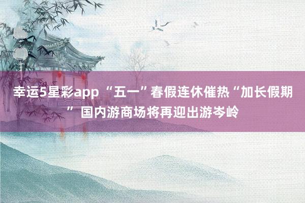 幸运5星彩app “五一”春假连休催热“加长假期” 国内游商场将再迎出游岑岭
