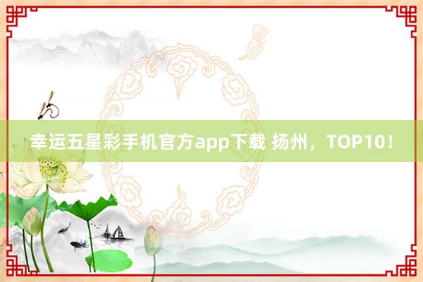 幸运五星彩手机官方app下载 扬州，TOP10！
