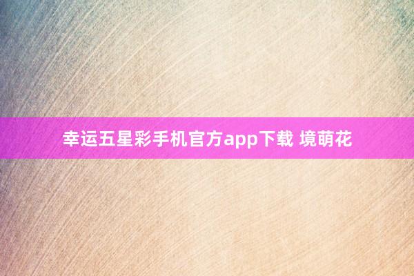 幸运五星彩手机官方app下载 境萌花