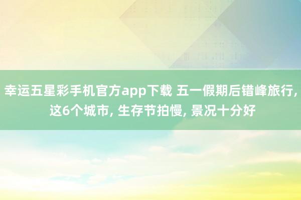 幸运五星彩手机官方app下载 五一假期后错峰旅行， 这6个城市， 生存节拍慢， 景况十分好