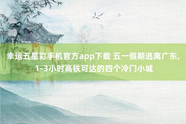 幸运五星彩手机官方app下载 五一假期逃离广东， 1-3小时高铁可达的四个冷门小城