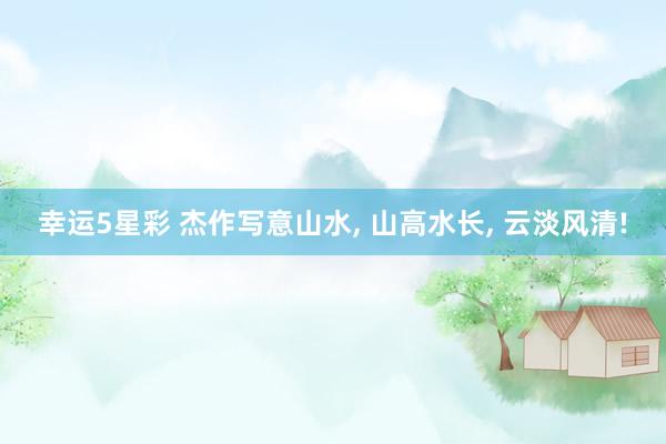 幸运5星彩 杰作写意山水， 山高水长，<a href=