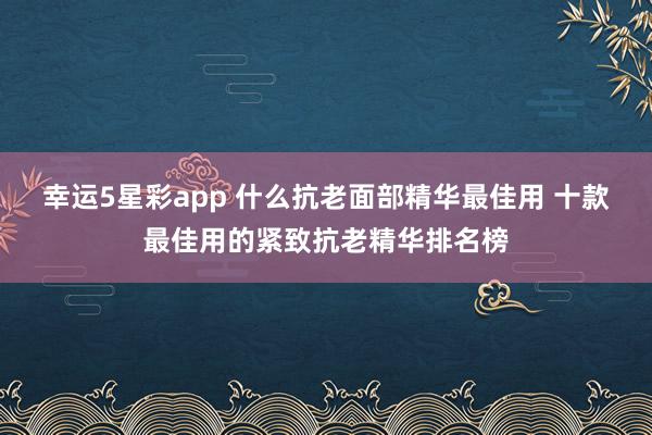 幸运5星彩app 什么抗老面部精华最佳用 十款最佳用的紧致抗老精华排名榜