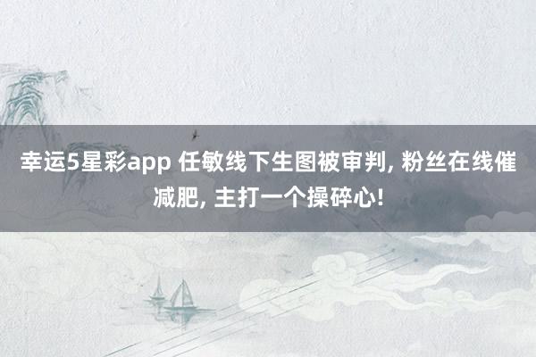 幸运5星彩app 任敏线下生图被审判， 粉丝在线催减肥， 主打一个操碎心!