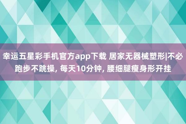 幸运五星彩手机官方app下载 居家无器械塑形|不必跑步不跳操， 每天10分钟， 腰细腿瘦身形开挂