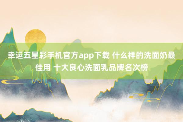 幸运五星彩手机官方app下载 什么样的洗面奶最佳用 十大良心洗面乳品牌名次榜
