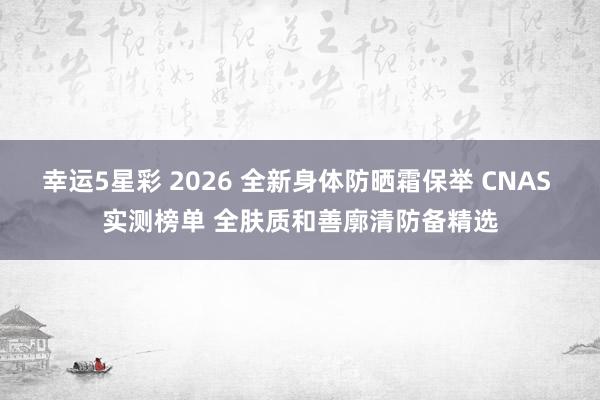 幸运5星彩 2026 全新身体防晒霜保举 CNAS 实测榜单 全肤质和善廓清防备精选