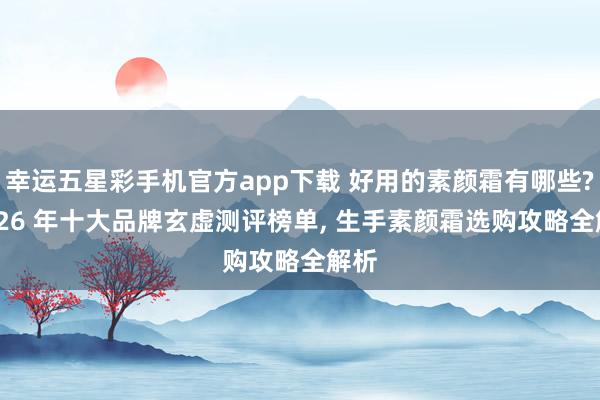 幸运五星彩手机官方app下载 好用的素颜霜有哪些? 2026 年十大品牌玄虚测评榜单， 生手素颜霜选购攻略全解析