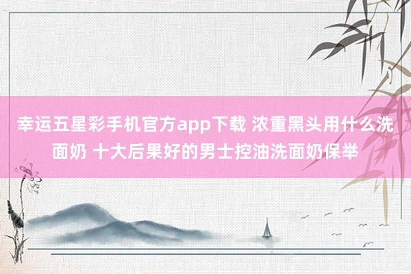 幸运五星彩手机官方app下载 浓重黑头用什么洗面奶 十大后果好的男士控油洗面奶保举