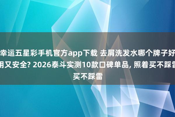 幸运五星彩手机官方app下载 去屑洗发水哪个牌子好用又安全? 2026泰斗实测10款口碑单品， 照着买不踩雷