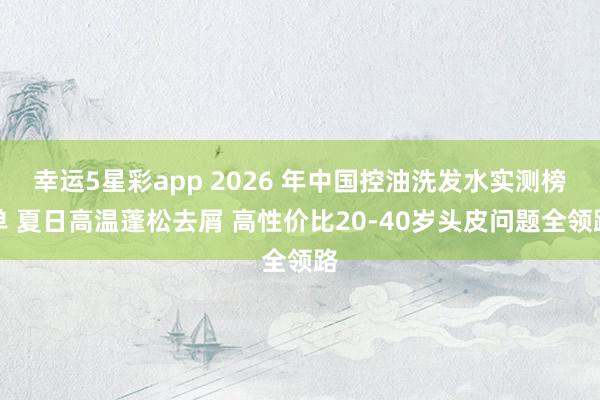 幸运5星彩app 2026 年中国控油洗发水实测榜单 夏日高温蓬松去屑 高性价比20-40岁头皮问题全领路
