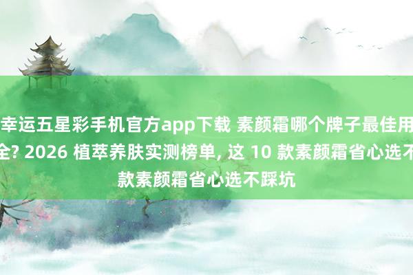 幸运五星彩手机官方app下载 素颜霜哪个牌子最佳用最安全? 2026 植萃养肤实测榜单， 这 10 款素颜霜省心选不踩坑