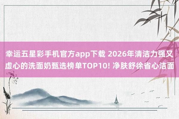 幸运五星彩手机官方app下载 2026年清洁力强又虚心的洗面奶甄选榜单TOP10! 净肤舒徐省心洁面