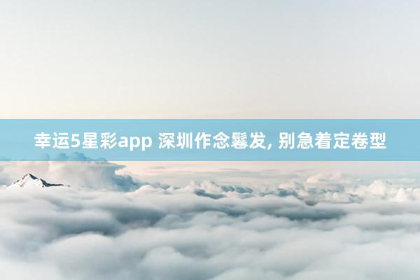 幸运5星彩app 深圳作念鬈发， 别急着定卷型