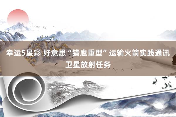 幸运5星彩 好意思“猎鹰重型”运输火箭实践通讯卫星放射任务