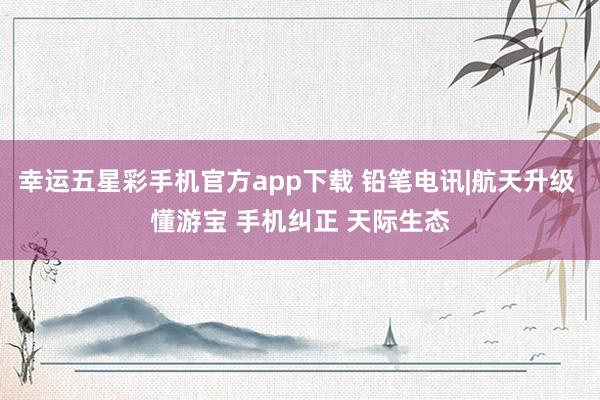 幸运五星彩手机官方app下载 铅笔电讯|航天升级 懂游宝 手机纠正 天际生态