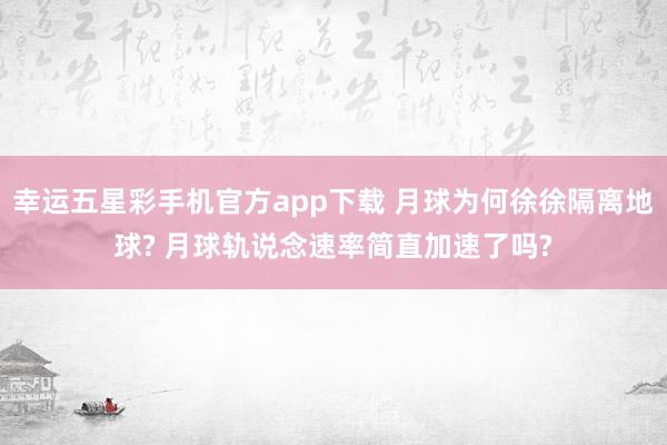 幸运五星彩手机官方app下载 月球为何徐徐隔离地球? 月球轨说念速率简直加速了吗?