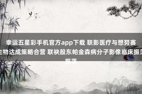 幸运五星彩手机官方app下载 联影医疗与想努赛生物达成策略合营 联袂股东帕金森病分子影像临床振荡