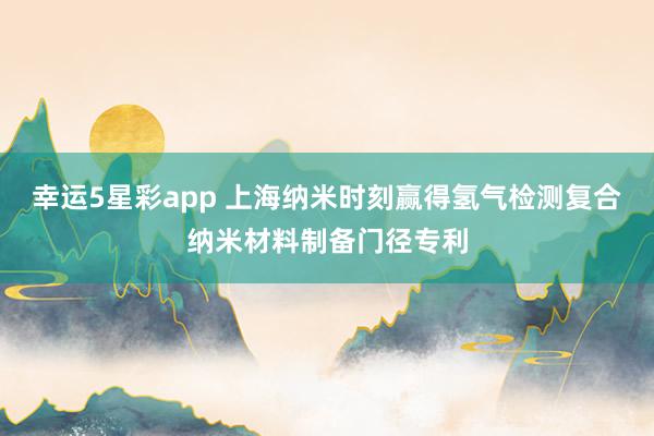 幸运5星彩app 上海纳米时刻赢得氢气检测复合纳米材料制备门径专利